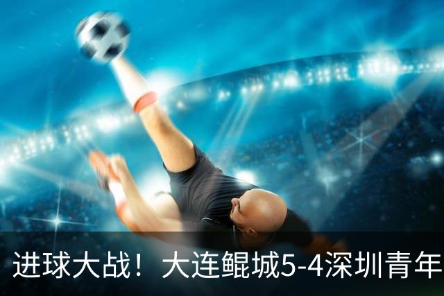 进球大战！大连鲲城5-4深圳青年人近7轮首胜 刘云双响+超级世界波