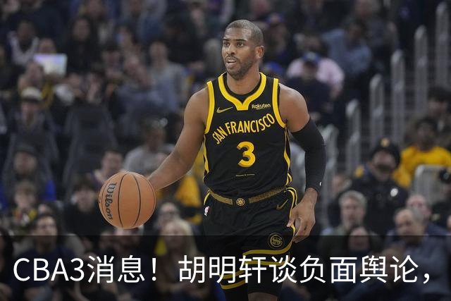 CBA3消息！胡明轩谈负面舆论，张镇麟称赞王哲林，山西新帅非杨鸣！